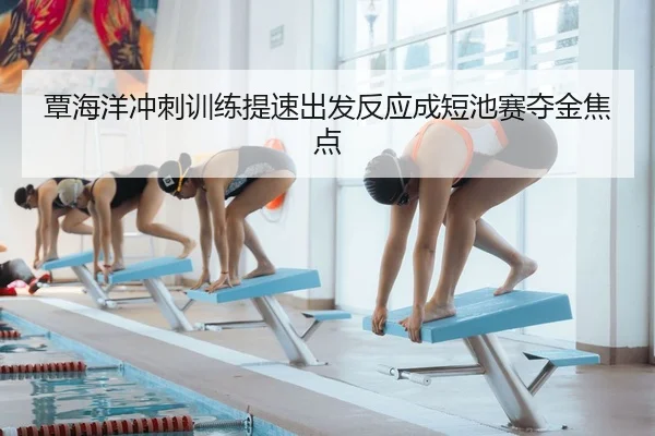 覃海洋冲刺训练提速出发反应成短池赛夺金焦点