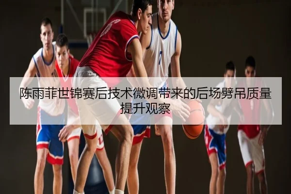 陈雨菲世锦赛后技术微调带来的后场劈吊质量提升观察