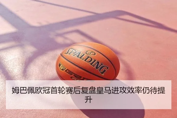 姆巴佩欧冠首轮赛后复盘皇马进攻效率仍待提升