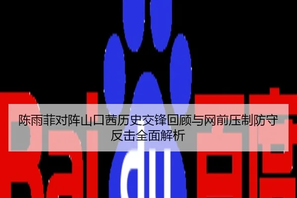 陈雨菲对阵山口茜历史交锋回顾与网前压制防守反击全面解析